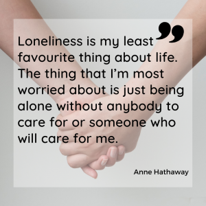 Loneliness is my least favourite thing about life. The thing that I’m most worried about is just being alone without anybody to care for or someone who will care for me.